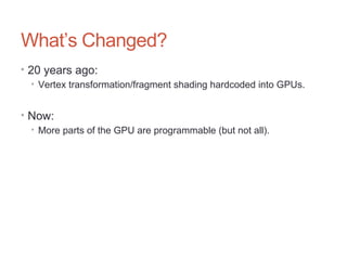 What’s Changed?
• 20 years ago:
• Vertex transformation/fragment shading hardcoded into GPUs.
• Now:
• More parts of the GPU are programmable (but not all).
 