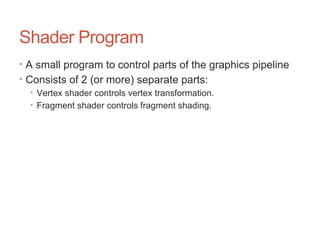 Shader Program
• A small program to control parts of the graphics pipeline
• Consists of 2 (or more) separate parts:
• Vertex shader controls vertex transformation.
• Fragment shader controls fragment shading.
 