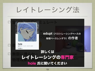 レイトレーシング法
全ピクセル数シミュレート
- 1024x768 =
786432(78万)回
処理は重い
無限に滑らか・ 
物理現象の再現が可能
19
【画像出典】
https://sites.google.com/site/
rendering1h/
詳しくは
レイトレーシングの専門家
hole 氏に聞いてください
edupt（パストレーシングベースの 
物理ベースレンダラ）の作者
 