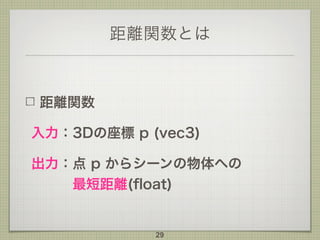 距離関数とは
距離関数
入力：3Dの座標 p (vec3)
出力：点 p からシーンの物体への 
最短距離(ﬂoat)
29
 