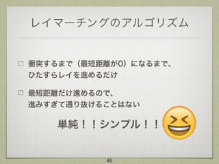 レイマーチングのアルゴリズム
衝突するまで（最短距離が0）になるまで、 
ひたすらレイを進めるだけ
最短距離だけ進めるので、 
進みすぎて通り抜けることはない
単純！！シンプル！！
46
 