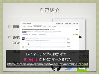 自己紹介
細田 翔
去年まで筑波大学の
CGの研究室
KLab 新卒 1年目
three.js 歴 3年目
5
@gam0022（がむ）
レイマーチングのおかげで、 
three.js に PRがマージされた 
http://threejs.org/examples/#webgl_raymarching_reﬂect
 
