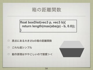 箱の距離関数
原点にある大きさbの箱の距離関数
これも超シンプル
動作原理はややこしいので割愛＞＜
54
float boxDist(vec3 p, vec3 b){
return length(max(abs(p) - b, 0.0));
}
 