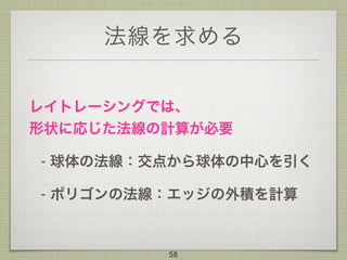 法線を求める
レイトレーシングでは、 
形状に応じた法線の計算が必要
- 球体の法線：交点から球体の中心を引く
- ポリゴンの法線：エッジの外積を計算
58
 
