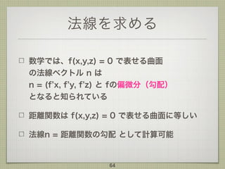 法線を求める
数学では、f(x,y,z) = 0 で表せる曲面 
の法線ベクトル n は 
n = (f x, f y, f z) と fの偏微分（勾配） 
となると知られている
距離関数は f(x,y,z) = 0 で表せる曲面に等しい
法線n = 距離関数の勾配 として計算可能
64
 