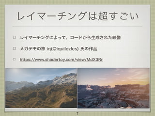 レイマーチングは超すごい
レイマーチングによって、コードから生成された映像
メガデモの神 iq(@iquilezles) 氏の作品
https://www.shadertoy.com/view/MdX3Rr
7
 