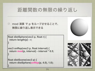 距離関数の無限の繰り返し
mod 演算 で p をループさせることで、 
無限に繰り返し表示できる
71
float distSphere(vec3 p, float r) {
return length(p) - r;
}
vec3 onRep(vec3 p, float interval) {
return mod(p, interval) - interval * 0.5;
}
float distScene(vec3 p) {
return distSphere(onRep(p, 4.0), 1.0);
}
 