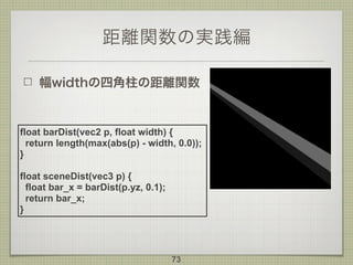 距離関数の実践編
幅widthの四角柱の距離関数
73
float barDist(vec2 p, float width) {
return length(max(abs(p) - width, 0.0));
}
float sceneDist(vec3 p) {
float bar_x = barDist(p.yz, 0.1);
return bar_x;
}
 