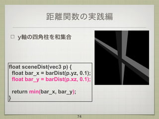 距離関数の実践編
y軸の四角柱を和集合
74
float sceneDist(vec3 p) {
float bar_x = barDist(p.yz, 0.1);
float bar_y = barDist(p.xz, 0.1);
return min(bar_x, bar_y);
}
 
