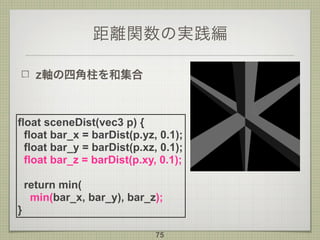 距離関数の実践編
z軸の四角柱を和集合
75
float sceneDist(vec3 p) {
float bar_x = barDist(p.yz, 0.1);
float bar_y = barDist(p.xz, 0.1);
float bar_z = barDist(p.xy, 0.1);
return min(
min(bar_x, bar_y), bar_z);
}
 