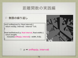 距離関数の実践編
無限の繰り返し
76
vec2 onRep(vec2 p, float interval) {
return mod(p, interval) - interval * 0.5;
}
float barDist(vec2 p, float interval, float width) {
return length(
max(abs(onRep(p, interval)) - width, 0.0));
}
p ➡ onRep(p, interval)
 