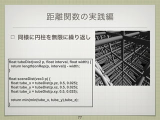 距離関数の実践編
同様に円柱を無限に繰り返し
77
float tubeDist(vec2 p, float interval, float width) {
return length(onRep(p, interval)) - width;
}
float sceneDist(vec3 p) {
float tube_x = tubeDist(p.yz, 0.5, 0.025);
float tube_y = tubeDist(p.xz, 0.5, 0.025);
float tube_z = tubeDist(p.xy, 0.5, 0.025);
return min(min(tube_x, tube_y),tube_z);
}
 