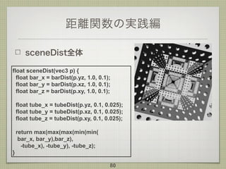 距離関数の実践編
sceneDist全体
80
float sceneDist(vec3 p) {
float bar_x = barDist(p.yz, 1.0, 0.1);
float bar_y = barDist(p.xz, 1.0, 0.1);
float bar_z = barDist(p.xy, 1.0, 0.1);
float tube_x = tubeDist(p.yz, 0.1, 0.025);
float tube_y = tubeDist(p.xz, 0.1, 0.025);
float tube_z = tubeDist(p.xy, 0.1, 0.025);
return max(max(max(min(min( 
bar_x, bar_y),bar_z),  
-tube_x), -tube_y), -tube_z);
}
 
