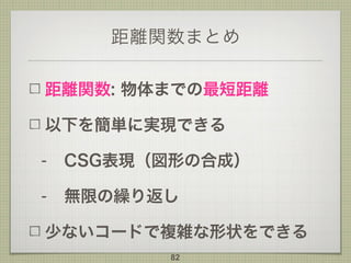 距離関数まとめ
距離関数: 物体までの最短距離
以下を簡単に実現できる
- CSG表現（図形の合成）
- 無限の繰り返し
少ないコードで複雑な形状をできる
82
 