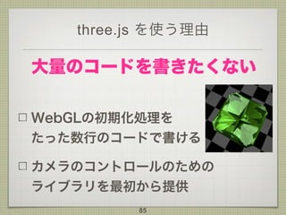 three.js を使う理由
WebGLの初期化処理を 
たった数行のコードで書ける
カメラのコントロールのための 
ライブラリを最初から提供
85
大量のコードを書きたくない
 