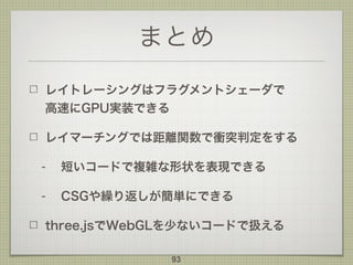まとめ
レイトレーシングはフラグメントシェーダで 
高速にGPU実装できる
レイマーチングでは距離関数で衝突判定をする
- 短いコードで複雑な形状を表現できる
- CSGや繰り返しが簡単にできる
three.jsでWebGLを少ないコードで扱える
93
 