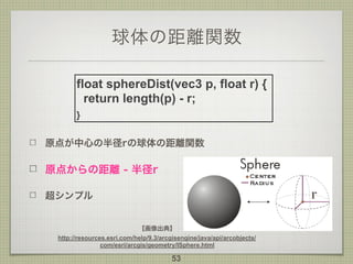 球体の距離関数
原点が中心の半径rの球体の距離関数
原点からの距離 - 半径r
超シンプル
53
float sphereDist(vec3 p, float r) {
return length(p) - r;
}
【画像出典】
http:/...