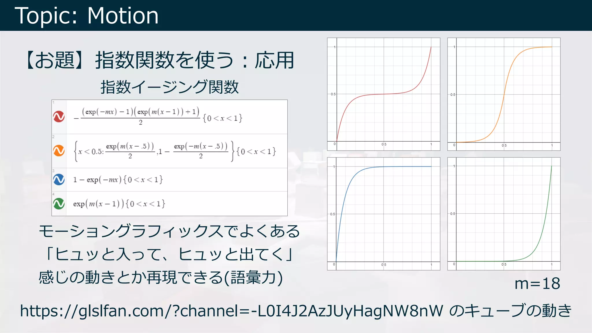 Topic: Motion
【お題】指数関数を使う︓応⽤
モーショングラフィックスでよくある
「ヒュッと⼊って、ヒュッと出てく」
感じの動きとか再現できる(語彙⼒)
指数イージング関数
m=18
https://glslfan.com/?channel=-L0I4J2AzJUyHagNW8nW のキューブの動き
 