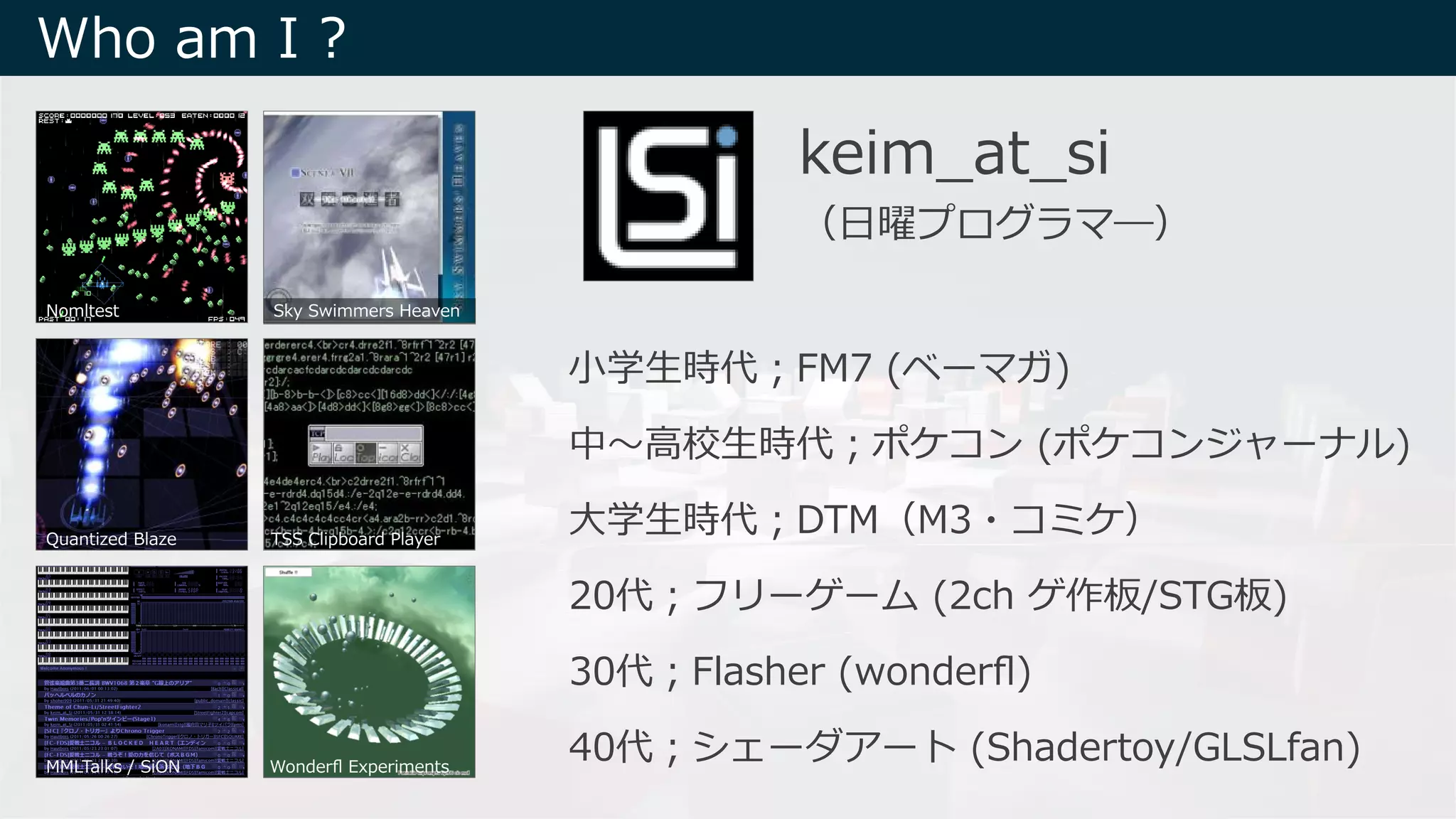 ⼩学⽣時代︔FM7 (ベーマガ)
中〜⾼校⽣時代︔ポケコン (ポケコンジャーナル)
⼤学⽣時代︔DTM（M3・コミケ）
20代︔フリーゲーム (2ch ゲ作板/STG板)
30代︔Flasher (wonderﬂ)
40代︔シェーダアート (Shadertoy/GLSLfan)
keim_at_si
（⽇曜プログラマ―）
Nomltest Sky Swimmers Heaven
Quantized Blaze TSS Clipboard Player
MMLTalks / SiON Wonderﬂ Experiments
Who am I ?
 