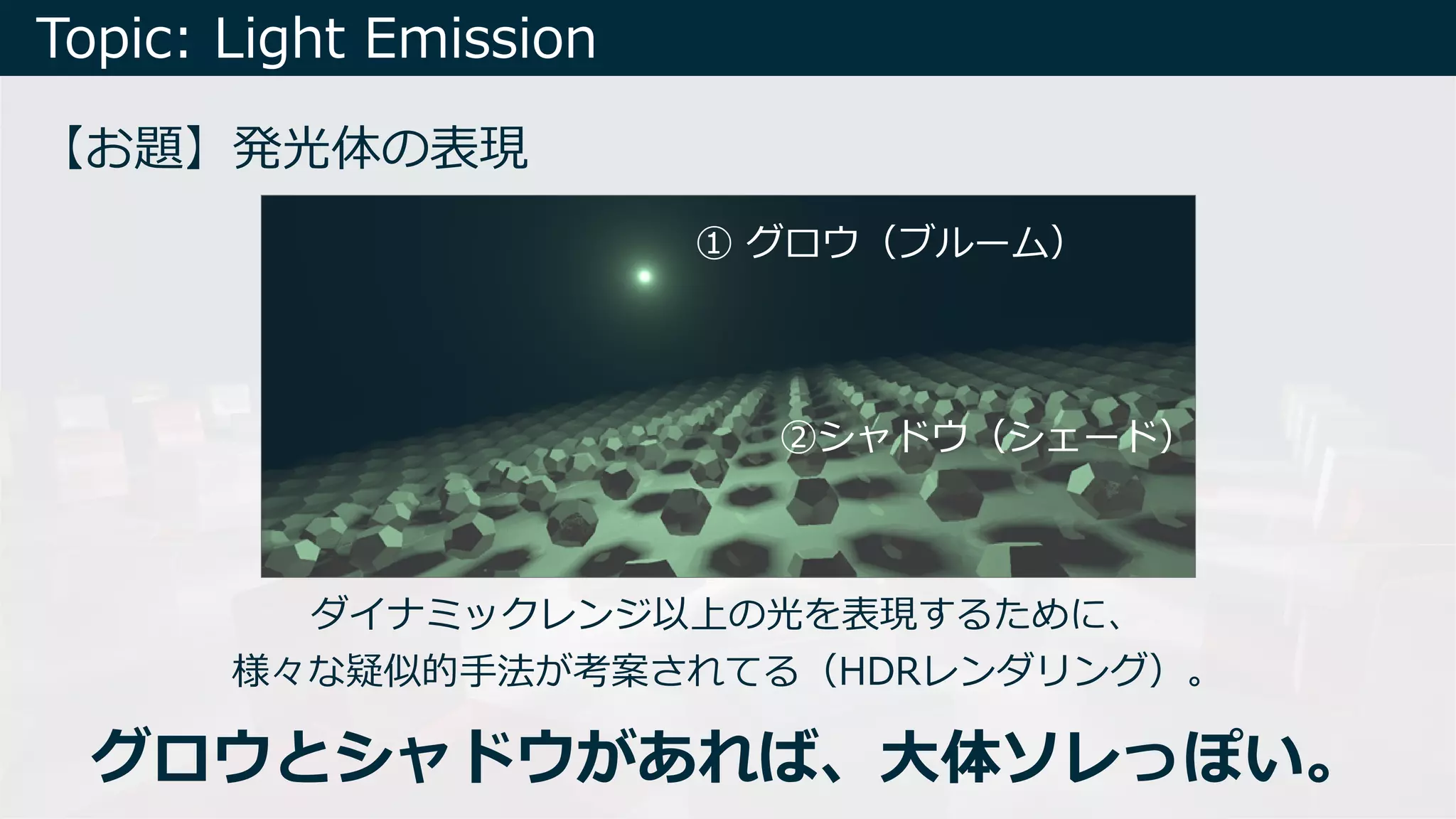 Topic: Light Emission
【お題】発光体の表現
① グロウ（ブルーム）
②シャドウ（シェード）
ダイナミックレンジ以上の光を表現するために、
様々な疑似的⼿法が考案されてる（HDRレンダリング）。
グロウとシャドウがあれば、⼤体ソレっぽい。
 