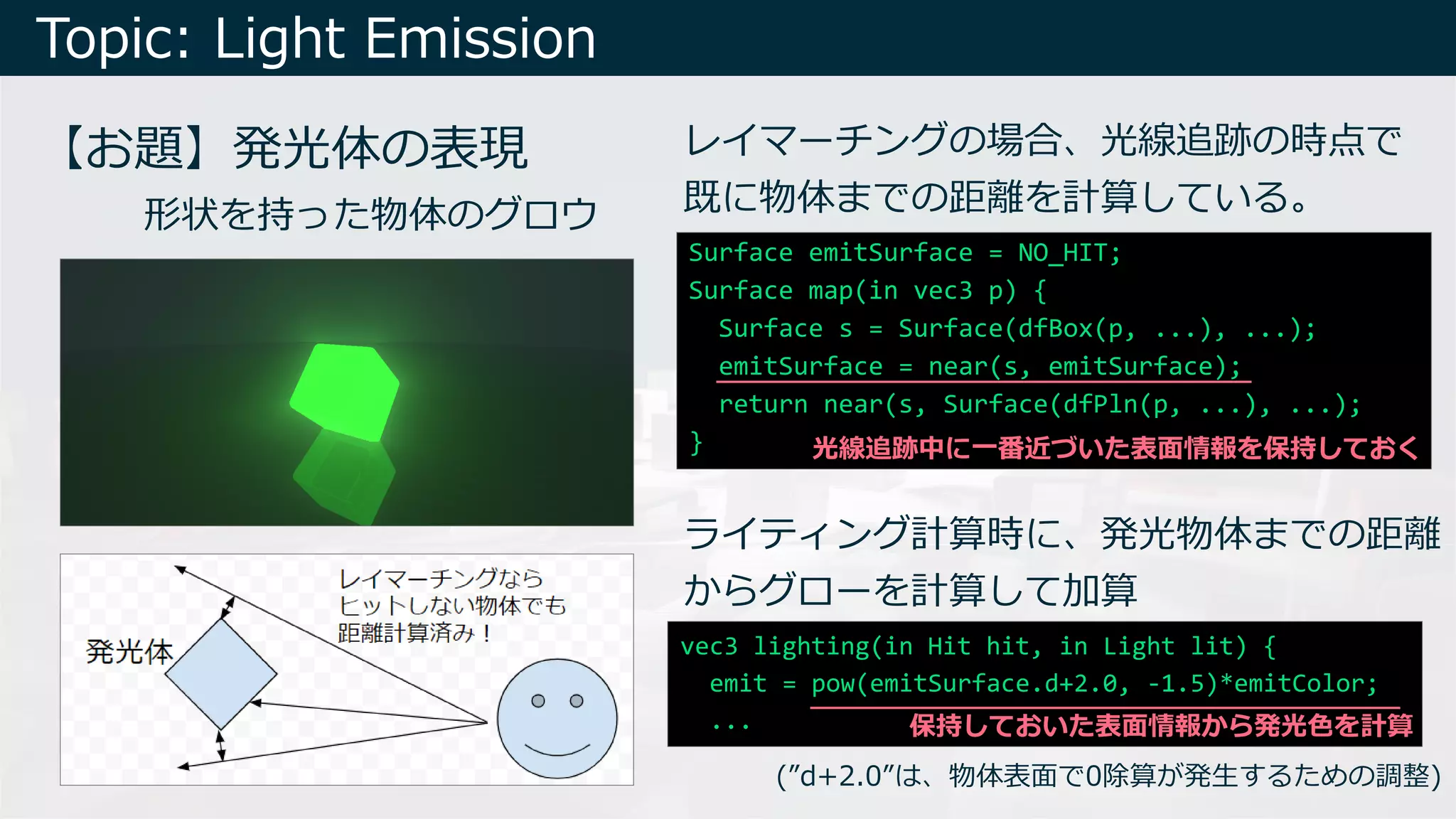 Topic: Light Emission
【お題】発光体の表現
形状を持った物体のグロウ
レイマーチングの場合、光線追跡の時点で
既に物体までの距離を計算している。
(”d+2.0”は、物体表⾯で0除算が発⽣するための調整)
ライティング計算時に、発光物体までの距離
からグローを計算して加算
Surface emitSurface = NO_HIT;
Surface map(in vec3 p) {
Surface s = Surface(dfBox(p, ...), ...);
emitSurface = near(s, emitSurface);
return near(s, Surface(dfPln(p, ...), ...);
}
vec3 lighting(in Hit hit, in Light lit) {
emit = pow(emitSurface.d+2.0, -1.5)*emitColor;
...
光線追跡中に⼀番近づいた表⾯情報を保持しておく
保持しておいた表⾯情報から発光⾊を計算
 