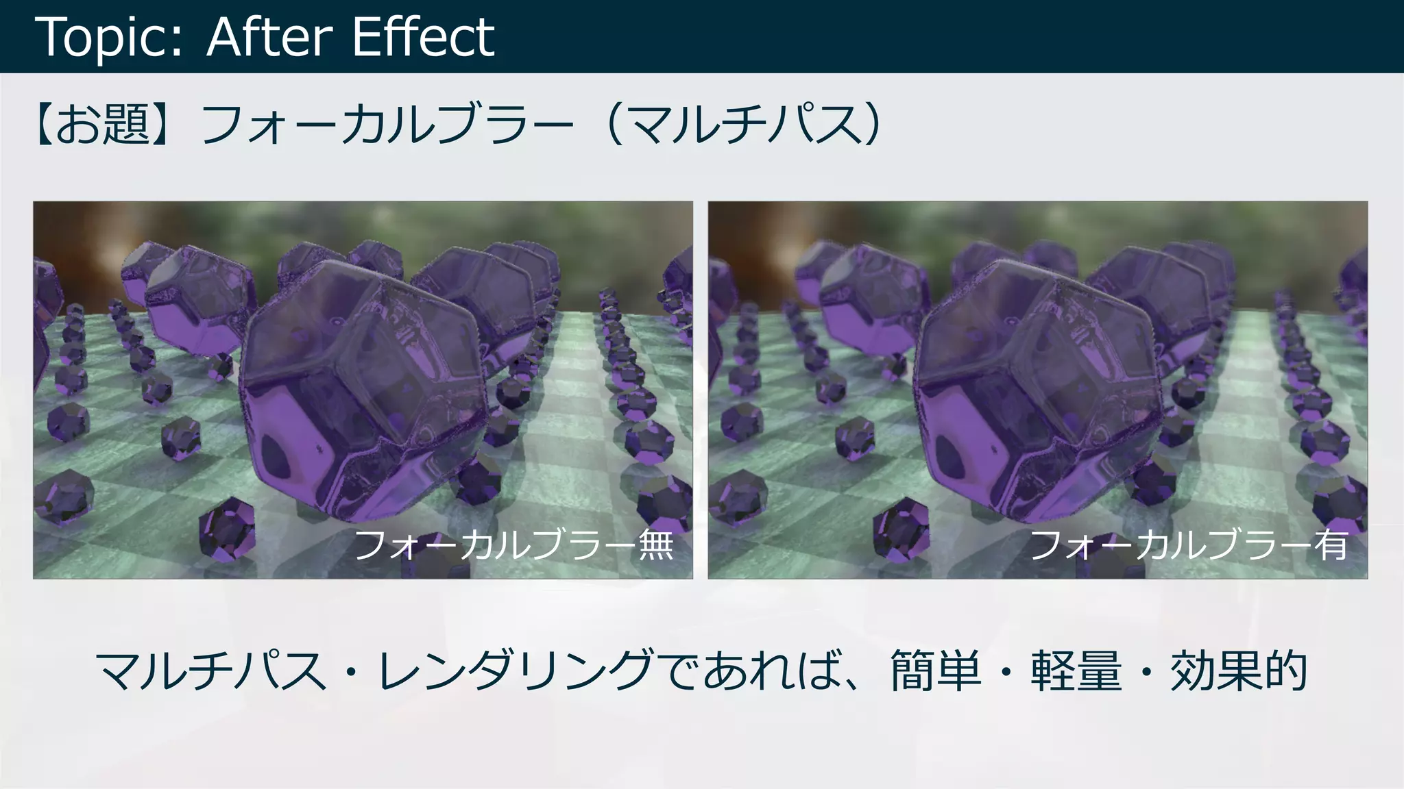 Topic: After Eﬀect
【お題】フォーカルブラー（マルチパス）
マルチパス・レンダリングであれば、簡単・軽量・効果的
フォーカルブラー無 フォーカルブラー有
 