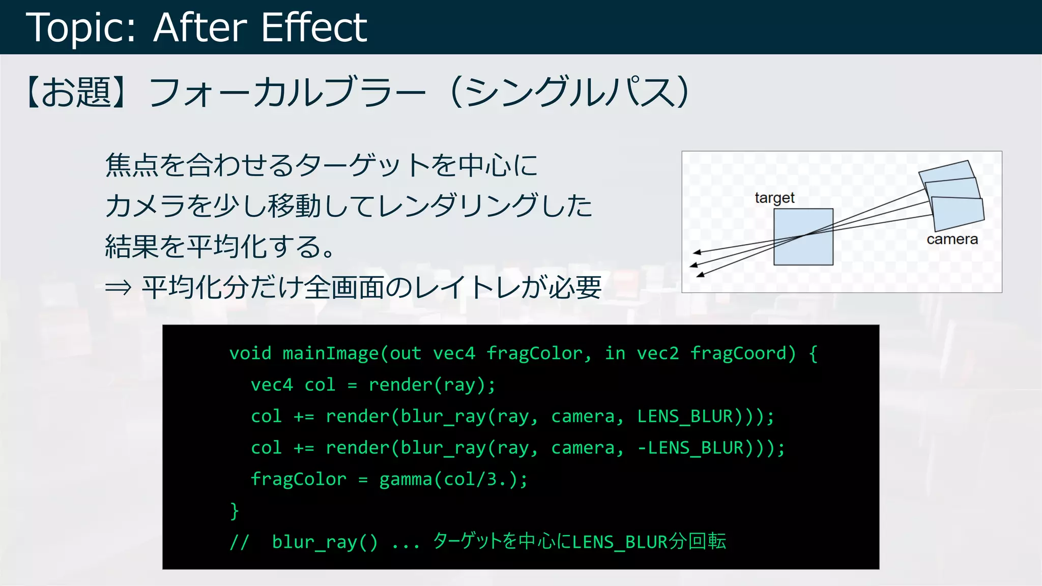 Topic: After Eﬀect
【お題】フォーカルブラー（シングルパス）
void mainImage(out vec4 fragColor, in vec2 fragCoord) {
vec4 col = render(ray);
col += render(blur_ray(ray, camera, LENS_BLUR)));
col += render(blur_ray(ray, camera, -LENS_BLUR)));
fragColor = gamma(col/3.);
}
// blur_ray() ... ターゲットを中⼼にLENS_BLUR分回転
焦点を合わせるターゲットを中⼼に
カメラを少し移動してレンダリングした
結果を平均化する。
⇒ 平均化分だけ全画⾯のレイトレが必要
 