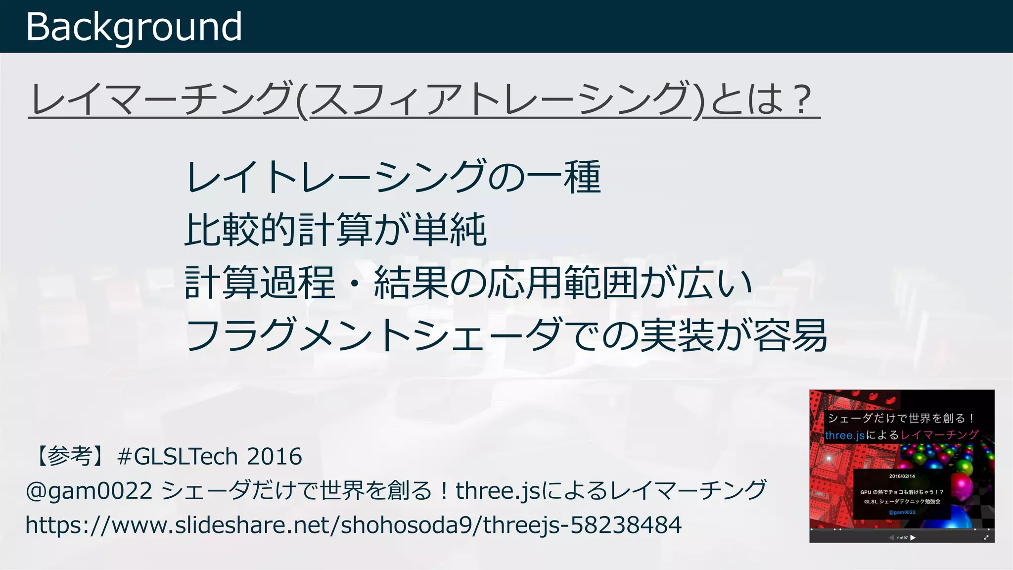 レイマーチング(スフィアトレーシング)とは︖
Background
レイトレーシングの⼀種
⽐較的計算が単純
計算過程・結果の応⽤範囲が広い
フラグメントシェーダでの実装が容易
【参考】#GLSLTech 2016
@gam0022 シェーダだけで世界を創る︕three.jsによるレイマーチング
https://www.slideshare.net/shohosoda9/threejs-58238484
 