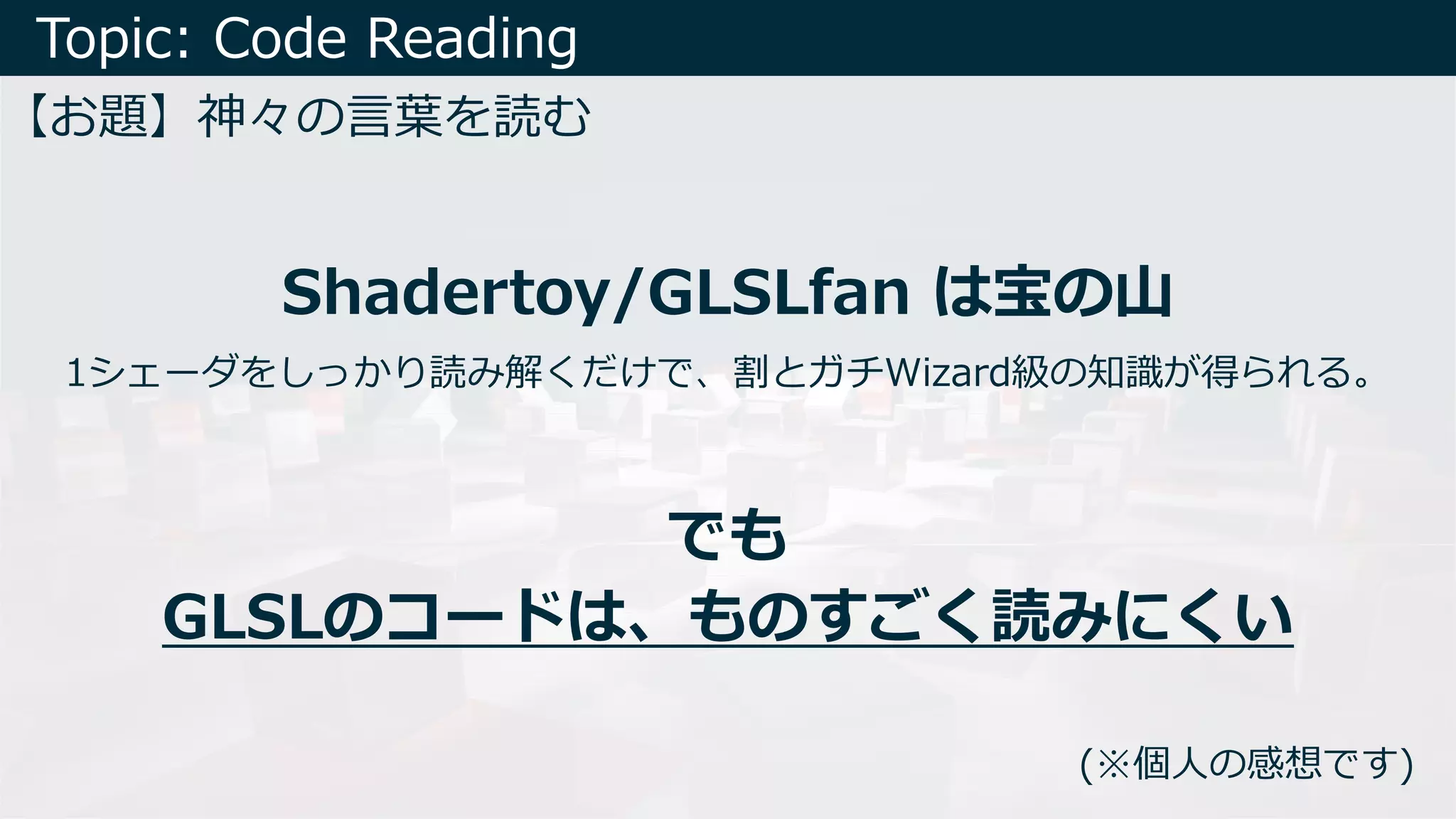 Topic: Code Reading
【お題】神々の⾔葉を読む
Shadertoy/GLSLfan は宝の⼭
でも
GLSLのコードは、ものすごく読みにくい
1シェーダをしっかり読み解くだけで、割とガチWizard級の知識が得られる。
(※個⼈の感想です)
 