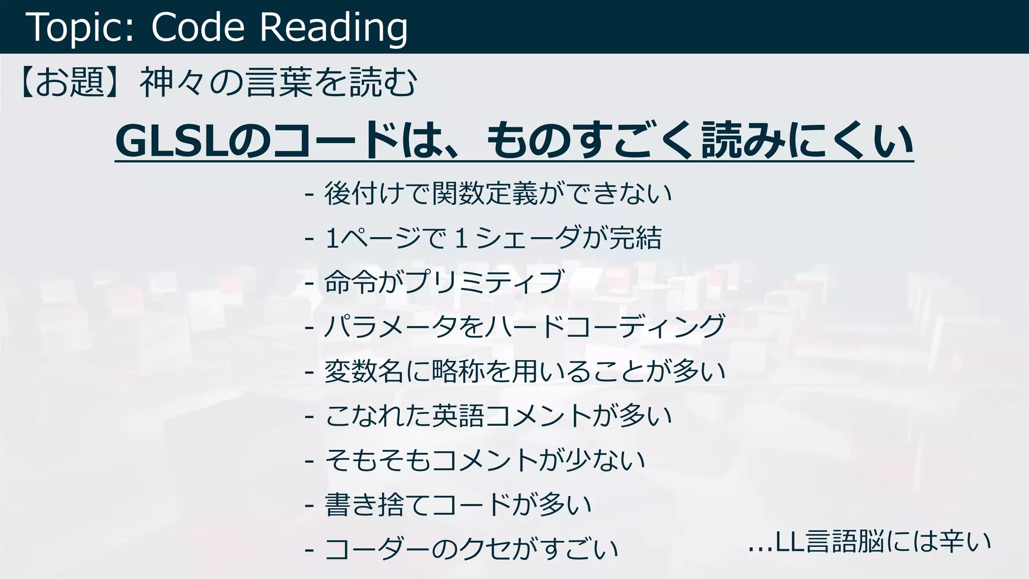 Topic: Code Reading
【お題】神々の⾔葉を読む
- 後付けで関数定義ができない
- 1ページで１シェーダが完結
- 命令がプリミティブ
- パラメータをハードコーディング
- 変数名に略称を⽤いることが多い
- こなれた英語コメントが多い
- そもそもコメントが少ない
- 書き捨てコードが多い
- コーダーのクセがすごい
GLSLのコードは、ものすごく読みにくい
...LL⾔語脳には⾟い
 