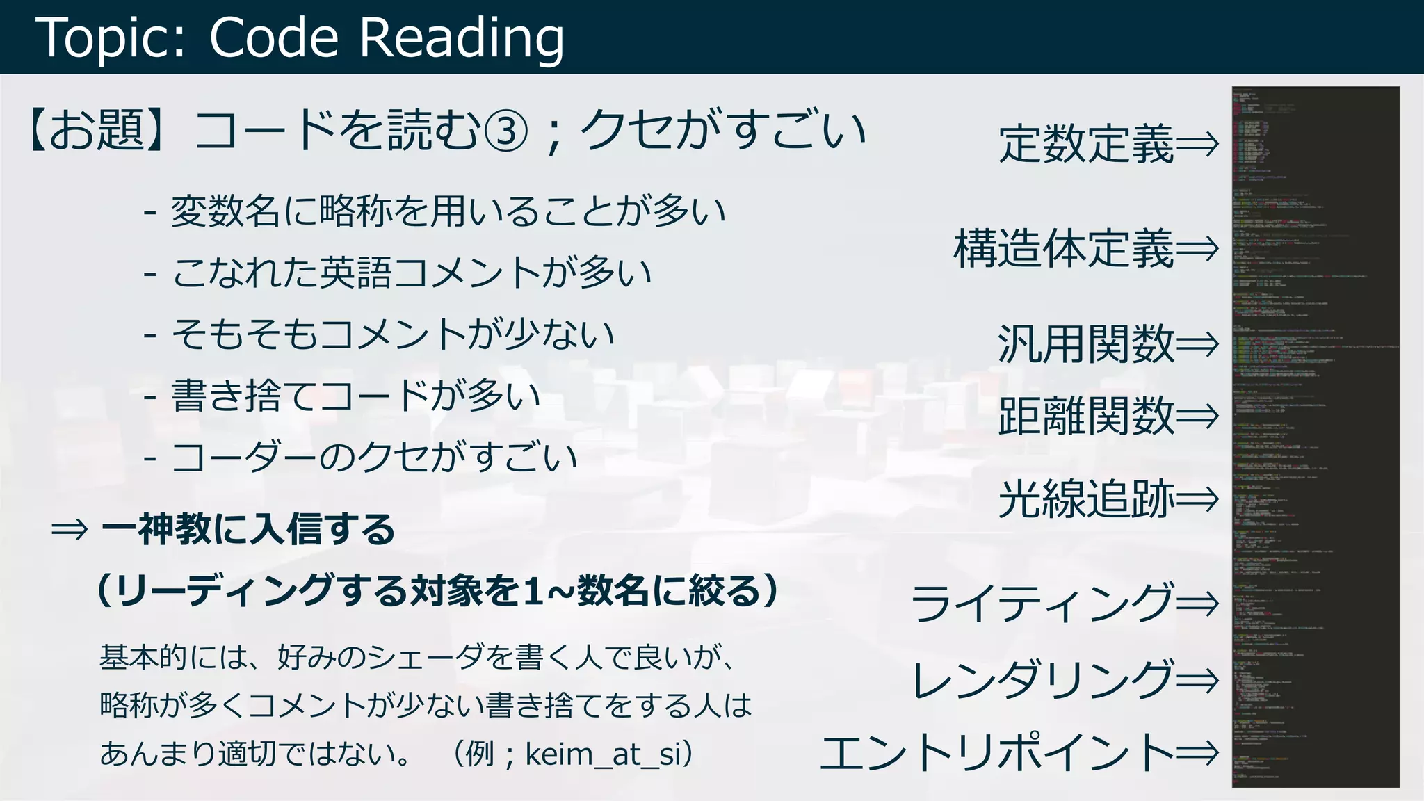 Topic: Code Reading
【お題】コードを読む③︔クセがすごい
エントリポイント⇒
レンダリング⇒
ライティング⇒
光線追跡⇒
距離関数⇒
汎⽤関数⇒
構造体定義⇒
定数定義⇒
- 変数名に略称を⽤いることが多い
- こなれた英語コメントが多い
- そもそもコメントが少ない
- 書き捨てコードが多い
- コーダーのクセがすごい
⇒ ⼀神教に⼊信する
（リーディングする対象を1~数名に絞る）
基本的には、好みのシェーダを書く⼈で良いが、
略称が多くコメントが少ない書き捨てをする⼈は
あんまり適切ではない。 （例︔keim_at_si）
 