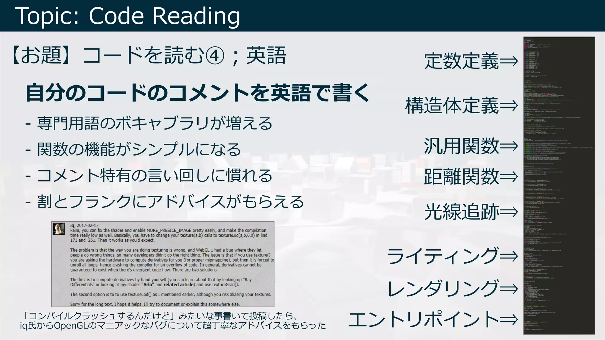 Topic: Code Reading
【お題】コードを読む④︔英語
エントリポイント⇒
レンダリング⇒
ライティング⇒
光線追跡⇒
距離関数⇒
汎⽤関数⇒
構造体定義⇒
定数定義⇒
- 専⾨⽤語のボキャブラリが増える
- 関数の機能がシンプルになる
- コメント特有の⾔い回しに慣れる
- 割とフランクにアドバイスがもらえる
⾃分のコードのコメントを英語で書く
「コンパイルクラッシュするんだけど」みたいな事書いて投稿したら、
iq⽒からOpenGLのマニアックなバグについて超丁寧なアドバイスをもらった
 