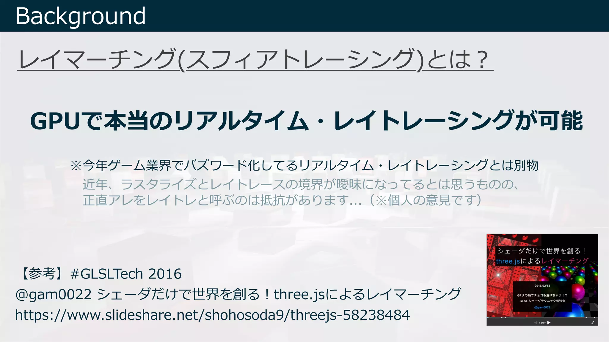 Background
GPUで本当のリアルタイム・レイトレーシングが可能
【参考】#GLSLTech 2016
@gam0022 シェーダだけで世界を創る︕three.jsによるレイマーチング
https://www.slideshare.net/shohosoda9/threejs-58238484
※今年ゲーム業界でバズワード化してるリアルタイム・レイトレーシングとは別物
近年、ラスタライズとレイトレースの境界が曖昧になってるとは思うものの、
正直アレをレイトレと呼ぶのは抵抗があります...（※個⼈の意⾒です）
レイマーチング(スフィアトレーシング)とは︖
 