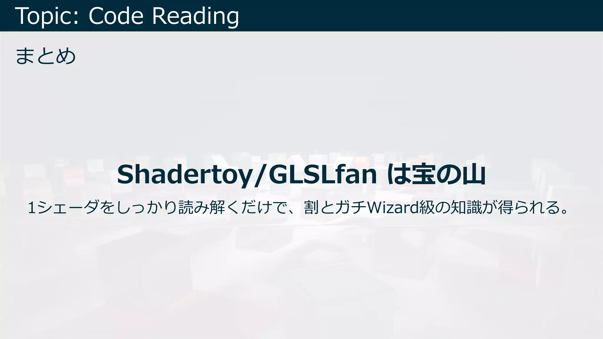 Topic: Code Reading
まとめ
Shadertoy/GLSLfan は宝の⼭
1シェーダをしっかり読み解くだけで、割とガチWizard級の知識が得られる。
 