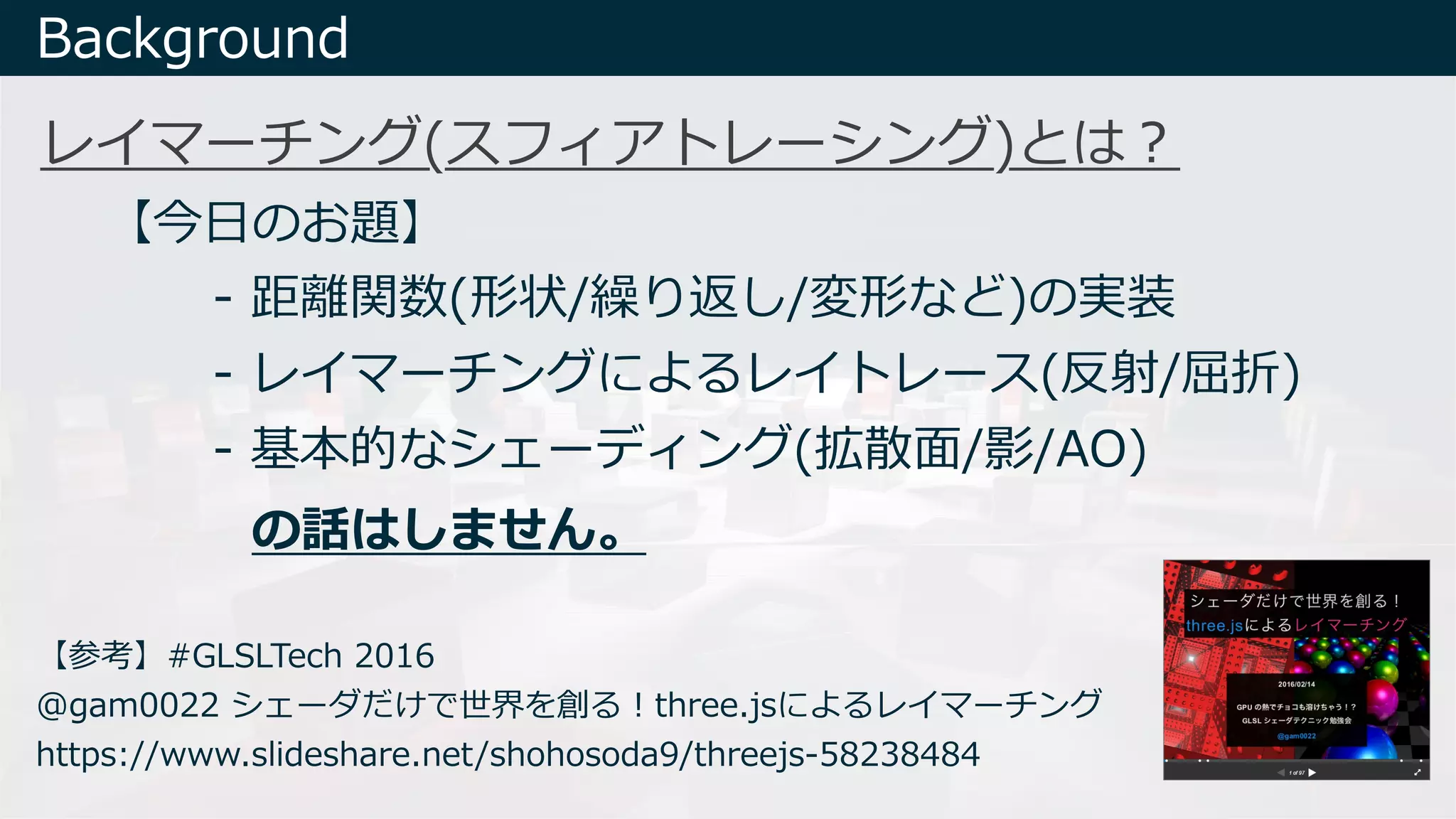 Background
【参考】#GLSLTech 2016
@gam0022 シェーダだけで世界を創る︕three.jsによるレイマーチング
https://www.slideshare.net/shohosoda9/threejs-58238484
レイマーチング(スフィアトレーシング)とは︖
- 距離関数(形状/繰り返し/変形など)の実装
- レイマーチングによるレイトレース(反射/屈折)
- 基本的なシェーディング(拡散⾯/影/AO)
【今⽇のお題】
の話はしません。
 