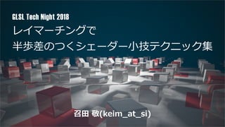 レイマーチングで
半歩差のつくシェーダー⼩技テクニック集
GLSL Tech Night 2018
召⽥ 敬(keim_at_si)
 
