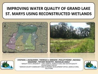 IMPROVING WATER QUALITY OF GRAND LAKE
ST. MARYS USING RECONSTRUCTED WETLANDS
STEPHEN J. JACQUEMIN1
, THERESA A. DIRKSEN2
, PHILLIP POORE1
, NICHOLE
MAZZONE1
, TIFFANY RICKETTS1
, NICHOLAS GNAU1
1
WRIGHT STATE UNIVERSITY – LAKE CAMPUS, AGRICULTURAL AND WATER QUALITY
EDUCATIONAL CENTER
2
MERCER COUNTY COMMUNITY AND ECONOMIC DEVELOPMENT OFFICE, AGRICULTURAL
SOLUTIONS
 