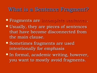 What is a Sentence Fragment?
 Fragments   are incomplete sentences.
 Usually, they are pieces of sentences
  that have become disconnected from
  the main clause.
 Sometimes fragments are used
  intentionally for emphasis
 In formal, academic writing, however,
  you want to mostly avoid fragments.
 