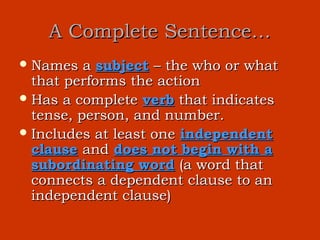 A Complete Sentence…
 Names   a subject – the who or what
  that performs the action
 Has a complete verb that indicates
  tense, person, and number.
 Includes at least one independent
  clause and does not begin with a
  subordinating word (a word that
  connects a dependent clause to an
  independent clause)
 
