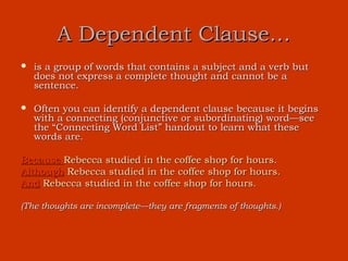 A Dependent Clause…
   is a group of words that contains a subject and a verb but
    does not express a complete thought and cannot be a
    sentence.

   Often you can identify a dependent clause because it begins
    with a connecting (conjunctive or subordinating) word—see
    the “Connecting Word List” handout to learn what these
    words are.

Because Rebecca studied in the coffee shop for hours.
Although Rebecca studied in the coffee shop for hours.
And Rebecca studied in the coffee shop for hours.

(The thoughts are incomplete—they are fragments of thoughts.)
 