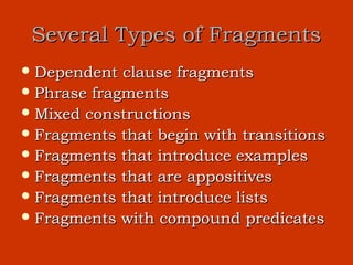 Several Types of Fragments
 Dependent  clause fragments
 Phrase fragments
 Mixed constructions
 Fragments that begin with transitions
 Fragments that introduce examples
 Fragments that are appositives
 Fragments that introduce lists
 Fragments with compound predicates
 