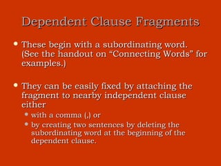 Dependent Clause Fragments
 These begin with a subordinating word.
 (See the handout on “Connecting Words” for
 examples.)

 They can be easily fixed by attaching the
 fragment to nearby independent clause
 either
   with a comma (,) or
   by creating two sentences by deleting the
    subordinating word at the beginning of the
    dependent clause.
 