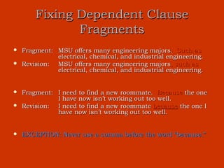 Fixing Dependent Clause
               Fragments
   Fragment: MSU offers many engineering majors. Such as
              electrical, chemical, and industrial engineering.
   Revision: MSU offers many engineering majors, such as
              electrical, chemical, and industrial engineering.


   Fragment: I need to find a new roommate. Because the one
              I have now isn’t working out too well.
   Revision: I need to find a new roommate because the one I
              have now isn’t working out too well.


   EXCEPTION: Never use a comma before the word “because.”
 