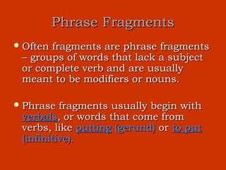 Phrase Fragments
 Oftenfragments are phrase fragments
 – groups of words that lack a subject
 or complete verb and are usually
 meant to be modifiers or nouns.

 Phrase  fragments usually begin with
 verbals, or words that come from
 verbs, like putting (gerund) or to put
 (infinitive).
 