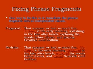 Fixing Phrase Fragments
   One way to fix this is to transform the phrase
    fragment into an independent clause.

Fragment: That summer we had so much fun.
          Fishing in the early morning, splashing
          in the lake after lunch, exploring the
          woods before dinner, and playing
          Scrabble until bedtime.

Revision:     That summer we had so much fun. We
              fished in the early morning, splashed in
              the lake after lunch, explored the woods
              before dinner, and played Scrabble until
              bedtime.
 