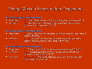 Fixing Mixed Construction Fragments
(No subject; begins with preposition)
 Fragment:        With the ultimate effect of all advertising is to sell the product.
 Revision:        The ultimate effect of all advertising is to sell the product.
                   (remove the preposition “with”)

(No subject; begins with preposition)
 Fragment:        By paying too much attention to disruptive students can make a
                   teacher grumpy.
 Revision:        Paying too much attention to disruptive students can make
                   teacher grumpy. (remove the preposition “by”)

(No subject; begins with preposition)
 Fragment:        For doing photography for another newspaper got Phil fired.
 Revision:        Doing photography for another newspaper got Phil fired.
                   (remove the preposition “for”)
 Revision:        Phil got fired for doing photography for another newspaper.
                   (rearrange the sentence)
 