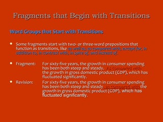 Fragments that Begin with Transitions

Word Groups that Start with Transitions

   Some fragments start with two- or three-word prepositions that
    function as transitions, like as well as, as compared with, except for, in
    addition to, in contrast with, in spite of, and instead of.

   Fragment:     For sixty-five years, the growth in consumer spending
                  has been both steep and steady. As compared with
                  the growth in gross domestic product (GDP), which has
                  fluctuated significantly.
   Revision:     For sixty-five years, the growth in consumer spending
                  has been both steep and steady, as compared with the
                  growth in gross domestic product (GDP), which has
                  fluctuated significantly.
 