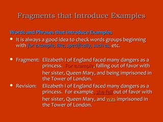 Fragments that Introduce Examples

Words and Phrases that Introduce Examples
 It is always a good idea to check words groups beginning
  with for example, like, specifically, such as, etc.

   Fragment: Elizabeth I of England faced many dangers as a
              princess. For example, falling out of favor with
              her sister, Queen Mary, and being imprisoned in
              the Tower of London.
   Revision: Elizabeth I of England faced many dangers as a
              princess. For example, she fell out of favor with
              her sister, Queen Mary, and was imprisoned in
              the Tower of London.
 