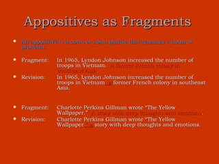 Appositives as Fragments
   An appositive is a noun or noun phrase that renames a noun or
    pronoun.

   Fragment:   In 1965, Lyndon Johnson increased the number of
                troops in Vietnam. A former French colony in
                southeast Asia.
   Revision:   In 1965, Lyndon Johnson increased the number of
                troops in Vietnam, a former French colony in southeast
                Asia.


   Fragment:   Charlotte Perkins Gillman wrote “The Yellow
                Wallpaper.” A story with deep thoughts and emotions.
   Revision:   Charlotte Perkins Gillman wrote “The Yellow
                Wallpaper,” a story with deep thoughts and emotions.
 