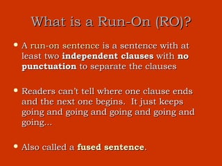 What is a Run-On (RO)?
A run-on sentence is a sentence with at
 least two independent clauses with no
 punctuation to separate the clauses

 Readers can’t tell where one clause ends
 and the next one begins. It just keeps
 going and going and going and going and
 going...

 Also   called a fused sentence.
 